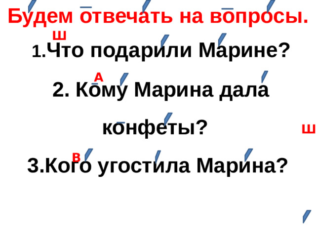 Будем отвечать на вопросы.  1. Что подарили Марине?  2. Кому Марина дала конфеты? 3.Кого угостила Марина? Ш А Ш В