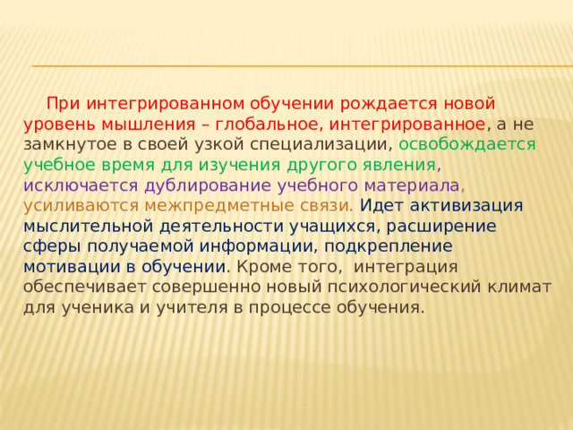 При интегрированном обучении рождается новой уровень мышления – глобальное, интегрированное , а не замкнутое в своей узкой специализации, освобождается учебное время для изучения другого явления , исключается дублирование учебного материала , усиливаются межпредметные связи. Идет активизация мыслительной деятельности учащихся, расширение сферы получаемой информации, подкрепление мотивации в обучении . Кроме того, интеграция обеспечивает совершенно новый психологический климат для ученика и учителя в процессе обучения.  