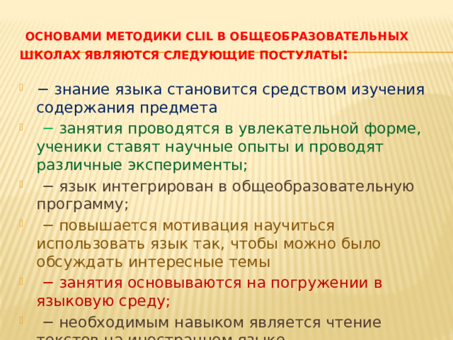 Основами методики CLIL в общеобразовательных школах являются следующие постулаты : − знание языка становится средством изучения содержания предмета − занятия проводятся в увлекательной форме, ученики ставят научные опыты и проводят различные эксперименты; − язык интегрирован в общеобразовательную программу; − повышается мотивация научиться использовать язык так, чтобы можно было обсуждать интересные темы − занятия основываются на погружении в языковую среду; − необходимым навыком является чтение текстов на иностранном языке  