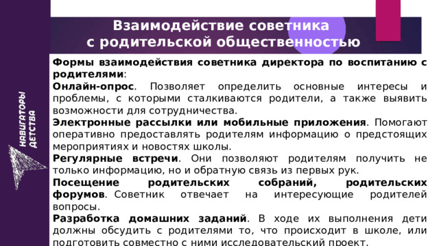 Взаимодействие советника  с родительской общественностью Формы взаимодействия советника директора по воспитанию с родителями : Онлайн-опрос . Позволяет определить основные интересы и проблемы, с которыми сталкиваются родители, а также выявить возможности для сотрудничества.  Электронные рассылки или мобильные приложения . Помогают оперативно предоставлять родителям информацию о предстоящих мероприятиях и новостях школы.  Регулярные встречи . Они позволяют родителям получить не только информацию, но и обратную связь из первых рук.  Посещение родительских собраний, родительских форумов .  Советник отвечает на интересующие родителей вопросы.    Разработка домашних заданий . В ходе их выполнения дети должны обсудить с родителями то, что происходит в школе, или подготовить совместно с ними исследовательский проект.  Проведение неформальных встреч  (праздники и т. д.).  Организация работы телефонной линии . 