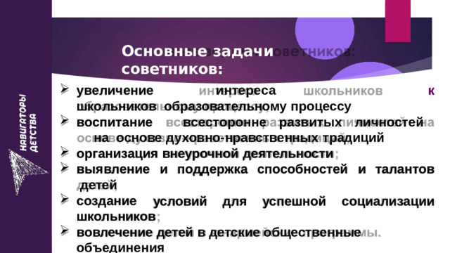 Основные  задачи  советников: к у в е л и ч е ние  и н т е р е с а  ш к о льни к ов образовательному  процессу во с пи т а ние  в с е с т о р о н не  р а зв и т ы х  личн о с т е й  на основе  духовно-нравственных  традиций организация  внеурочной  деятельности и  поддержка  способностей  и  талантов вы я вл е ние детей создание условий  для  успешной  социализации школьников