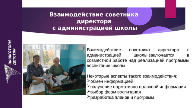 Взаимодействие советника директора  с администрацией школы Взаимодействие советника директора с администрацией школы заключается в совместной работе над реализацией программы воспитания школы. Некоторые аспекты такого взаимодействия: обмен информацией получение нормативно-правовой информации выбор форм воспитания разработка планов и программ 