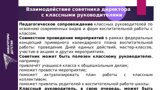 Взаимодействие советника директора  с классными руководителями Педагогическое сопровождение  классных руководителей по освоению современных видов и форм воспитательной работы с классом.  Совместное проведение мероприятий в рамках федеральных концепций примерного календарного плана воспитательной работы: проведение Дней единых действий, мастер-классов, участие в акциях и других мероприятиях. Советник может быть полезен классному руководителю , например: привлечёт учащихся класса к общешкольным делам;  поможет провести мероприятие;  поможет актуализировать план работы с классным коллективом;  поможет привлечь родителей к воспитательной работе школы.  Классный руководитель, в свою очередь, может быть полезен советнику , так как знает детей из своего класса и их родителей, владеет информацией об особенностях и талантах детей. Он поможет довести информацию до детей и родителей, организовать и провести мероприятие. 