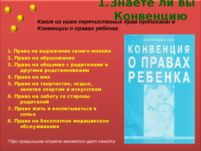 1.Знаете ли вы Конвенцию Какие из ниже перечисленных прав прописаны в Конвенции о правах ребенка 1.  Право на выражение своего мнения 2. Право на образование 3. Право на общение с родителями и другими родственниками 4. Право на имя 5. Право на творчество, отдых, занятия спортом и искусством 6. Право на заботу со стороны родителей 7. Право жить и воспитываться в семье 8. Право на бесплатное медицинское обслуживание *При правильном ответе меняется цвет текста