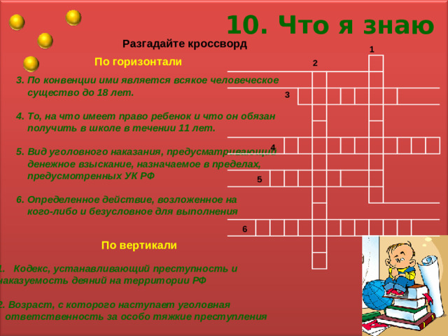 10. Что я знаю Разгадайте кроссворд 1 По горизонтали 2 3. По конвенции ими является всякое человеческое  существо до 18 лет.  4. То, на что имеет право ребенок и что он обязан  получить в школе в течении 11 лет.  5. Вид уголовного наказания, предусматривающий  денежное взыскание, назначаемое в пределах,  предусмотренных УК РФ  6. Определенное действие, возложенное на  кого-либо и безусловное для выполнения 3 4 5 6 По вертикали Кодекс, устанавливающий преступность и наказуемость деяний на территории РФ  2. Возраст, с которого наступает уголовная  ответственность за особо тяжкие преступления