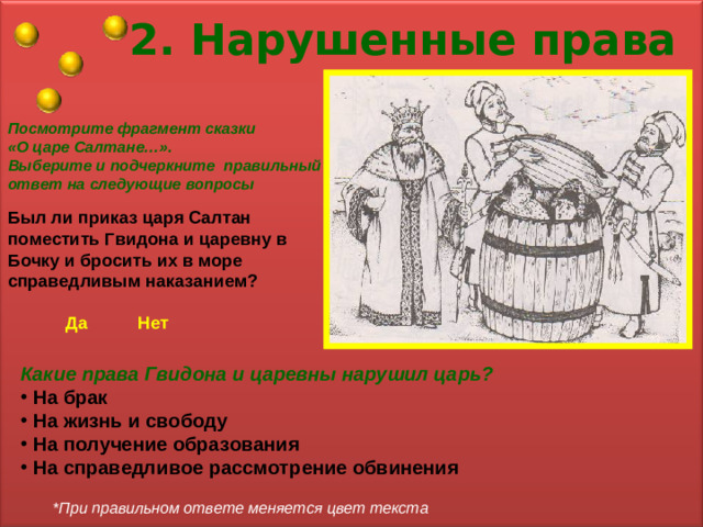 2. Нарушенные права Посмотрите фрагмент сказки «О царе Салтане…». Выберите и подчеркните правильный ответ на следующие вопросы Был ли приказ  царя Салтан поместить Гвидона и царевну в Бочку и бросить их в море справедливым наказанием? Да Нет Какие права Гвидона и царевны нарушил царь?  На брак  На жизнь и свободу  На получение образования  На справедливое рассмотрение обвинения *При правильном ответе меняется цвет текста