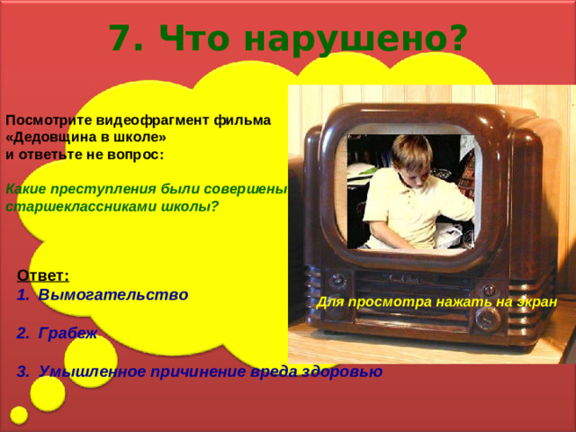 7. Что нарушено? Посмотрите видеофрагмент фильма «Дедовщина в школе» и ответьте не вопрос:  Какие преступления были совершены старшеклассниками школы? Ответ: Вымогательство  Грабеж  Умышленное причинение вреда здоровью Для просмотра нажать на экран