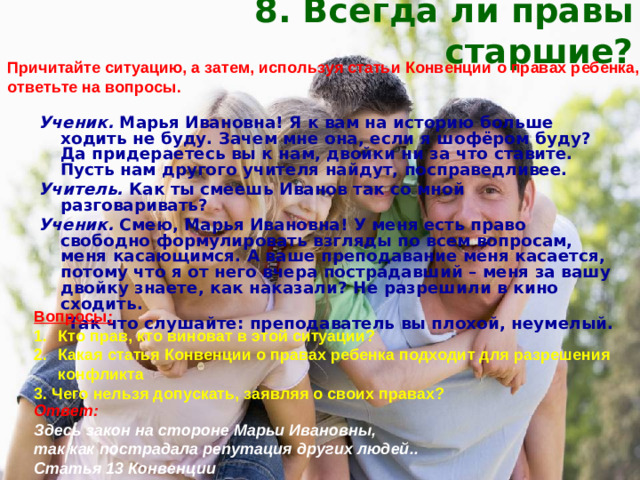 8. Всегда ли правы старшие? Причитайте ситуацию, а затем, используя статьи Конвенции о правах ребенка, ответьте на вопросы. Ученик. Марья Ивановна! Я к вам на историю больше ходить не буду. Зачем мне она, если я шофёром буду? Да придераетесь вы к нам, двойки ни за что ставите. Пусть нам другого учителя найдут, посправедливее. Учитель. Как ты смеешь Иванов так со мной разговаривать? Ученик. Смею, Марья Ивановна! У меня есть право свободно формулировать взгляды по всем вопросам, меня касающимся. А ваше преподавание меня касается, потому что я от него вчера пострадавший – меня за вашу двойку знаете, как наказали? Не разрешили в кино сходить.  Так что слушайте: преподаватель вы плохой, неумелый. Вопросы: Кто прав, кто виноват в этой ситуации? Какая статья Конвенции о правах ребенка подходит для разрешения  конфликта 3. Чего нельзя допускать, заявляя о своих правах? Ответ: Здесь закон на стороне Марьи Ивановны, так как пострадала репутация других людей.. Статья 13  Конвенции