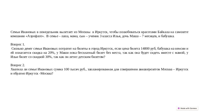 Семья Ивановых в понедельник вылетает из Москвы в Иркутск, чтобы полюбоваться красотами Байкала на самолете компании «Аэрофлот». В семье – папа, мама, сын – ученик 3 класса Илья, дочь Маша – 7 месяцев, и бабушка. Вопрос 1.  Сколько денег семья Ивановых потратит на билеты в город Иркутск, если цена билета 14800 руб, бабушка на пенсии и ей полагается скидка на 20%, у Маши пока бесплатный билет без места, так как она будет сидеть вместе с мамой, у Ильи билет со скидкой 30%, так как он летит детским билетом? Вопрос 2. Хватила ли семье Ивановых сумма 100 тысяч руб., запланированная для совершения авиаперелетов Москва – Иркутск и обратно Иркутск -Москва?