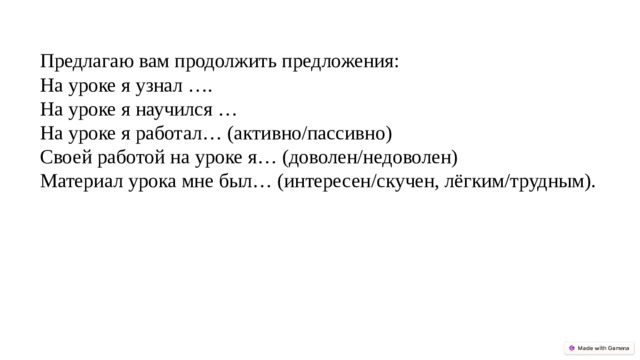 Предлагаю вам продолжить предложения: На уроке я узнал …. На уроке я научился … На уроке я работал… (активно/пассивно) Своей работой на уроке я… (доволен/недоволен) Материал урока мне был… (интересен/скучен, лёгким/трудным).