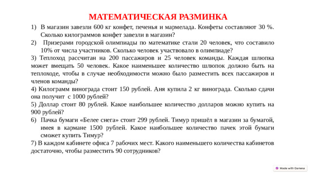 МАТЕМАТИЧЕСКАЯ РАЗМИНКА В магазин завезли 600 кг конфет, печенья и мармелада. Конфеты составляют 30 %. Сколько килограммов конфет завезли в магазин?  Призерами городской олимпиады по математике стали 20 человек, что составило 10% от числа участников. Сколько человек участвовало в олимпиаде? 3) Теплоход рассчитан на 200 пассажиров и 25 человек команды. Каждая шлюпка может вмещать 50 человек. Какое наименьшее количество шлюпок должно быть на теплоходе, чтобы в случае необходимости можно было разместить всех пассажиров и членов команды? 4) Килограмм винограда стоит 150 рублей. Аня купила 2 кг винограда. Сколько сдачи она получит с 1000 рублей? 5) Доллар стоит 80 рублей. Какое наибольшее количество долларов можно купить на 900 рублей? Пачка бумаги «Белее снега» стоит 299 рублей. Тимур пришёл в магазин за бумагой, имея в кармане 1500 рублей. Какое наибольшее количество пачек этой бумаги сможет купить Тимур? 7) В каждом кабинете офиса 7 рабочих мест. Какого наименьшего количества кабинетов достаточно, чтобы разместить 90 сотрудников?