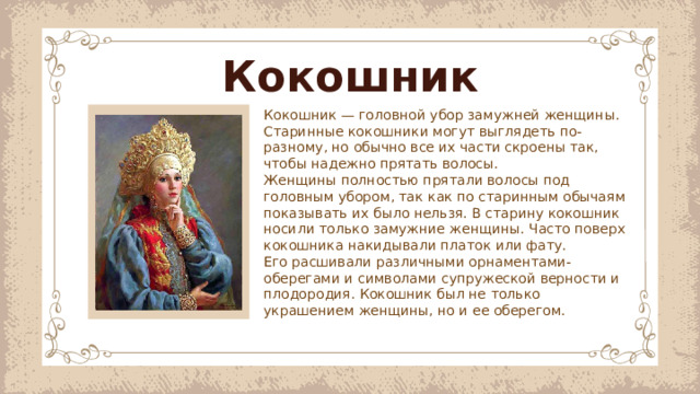 Кокошник Кокошник — головной убор замужней женщины. Старинные кокошники могут выглядеть по-разному, но обычно все их части скроены так, чтобы надежно прятать волосы. Женщины полностью прятали волосы под головным убором, так как по старинным обычаям показывать их было нельзя. В старину кокошник носили только замужние женщины. Часто поверх кокошника накидывали платок или фату. Его расшивали различными орнаментами-оберегами и символами супружеской верности и плодородия. Кокошник был не только украшением женщины, но и ее оберегом.