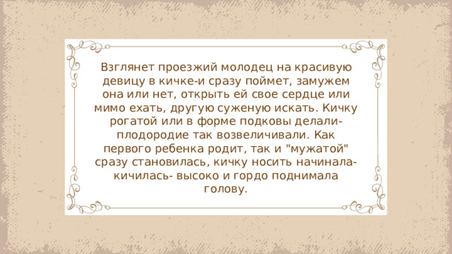 Взглянет проезжий молодец на красивую девицу в кичке-и сразу поймет, замужем она или нет, открыть ей свое сердце или мимо ехать, другую суженую искать. Кичку рогатой или в форме подковы делали-плодородие так возвеличивали. Как первого ребенка родит, так и 