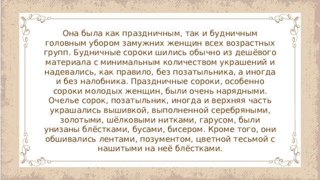 Она была как праздничным, так и будничным головным убором замужних женщин всех возрастных групп. Будничные сороки шились обычно из дешёвого материала с минимальным количеством украшений и надевались, как правило, без позатыльника, а иногда и без налобника. Праздничные сороки, особенно сороки молодых женщин, были очень нарядными. Очелье сорок, позатыльник, иногда и верхняя часть украшались вышивкой, выполненной серебряными, золотыми, шёлковыми нитками, гарусом, были унизаны блёстками, бусами, бисером. Кроме того, они обшивались лентами, позументом, цветной тесьмой с нашитыми на неё блёстками.