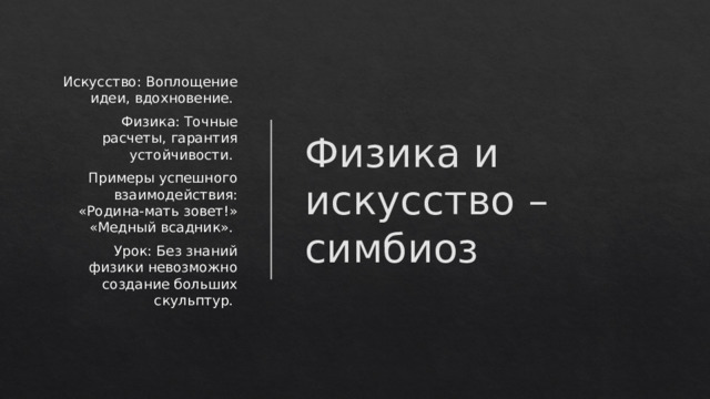 Физика и искусство – симбиоз Искусство: Воплощение идеи, вдохновение. Физика: Точные расчеты, гарантия устойчивости. Примеры успешного взаимодействия: «Родина-мать зовет!» «Медный всадник». Урок: Без знаний физики невозможно создание больших скульптур.