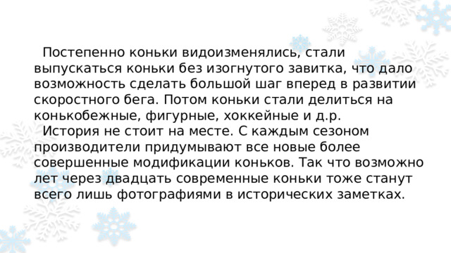 Постепенно коньки видоизменялись, стали выпускаться коньки без изогнутого завитка, что дало возможность сделать большой шаг вперед в развитии скоростного бега. Потом коньки стали делиться на конькобежные, фигурные, хоккейные и д.р.  История не стоит на месте. С каждым сезоном производители придумывают все новые более совершенные модификации коньков. Так что возможно лет через двадцать современные коньки тоже станут всего лишь фотографиями в исторических заметках.