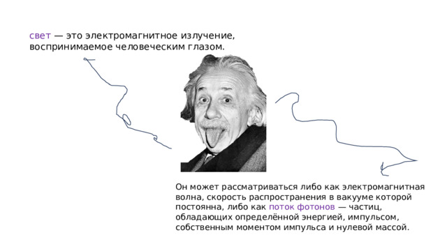 свет — это электромагнитное излучение, воспринимаемое человеческим глазом. Он может рассматриваться либо как электромагнитная волна, скорость распространения в вакууме которой постоянна, либо как поток фотонов — частиц, обладающих определённой энергией, импульсом, собственным моментом импульса и нулевой массой.