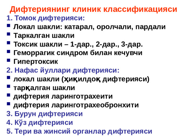 Дифтери ян и нг к лини к классификация си 1. Томок д ифтерия с и : Локал шакли : катарал, о ролчали , пардали Таркалган шакли Токси к  шакли – 1 -дар . , 2 -дар . , 3 -дар . Геморрагик синдром билан кечувчи Гипертокси к 2. Нафас йуллари д ифтерия си: локал шакли ( ҳиқилдоқ дифтерия си ) тарқалган шакли дифтери я ларинготрахеит и дифтери я ларинготрахеобронхит и 3. Бурун д ифтерия си 4. Кўз д ифтерия си 5. Тери ва жинсий органлар д ифтерия с и