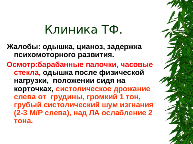 Клиника ТФ.  Жалобы: одышка, цианоз, задержка психомоторного развития. Осмотр:барабанные палочки, часовые стекла, одышка после физической нагрузки, положении сидя на корточках, систолическое дрожание слева от грудины, громкий 1 тон, грубый систолический шум изгнания (2-3 М/Р слева), над ЛА ослабление 2 тона.