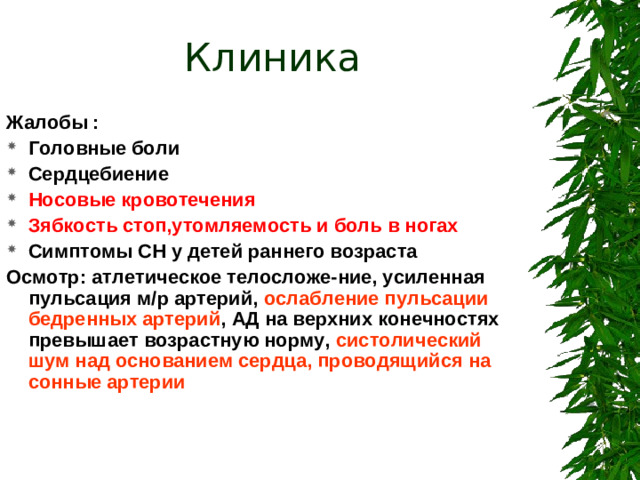 Клиника  Жалобы : Головные боли Сердцебиение Носовые кровотечения Зябкость стоп,утомляемость и боль в ногах Симптомы СН у детей раннего возраста Осмотр: атлетическое телосложе-ние, усиленная пульсация м/р артерий, ослабление пульсации бедренных артерий , АД на верхних конечностях превышает возрастную норму, систолический шум над основанием сердца, проводящийся на сонные артерии