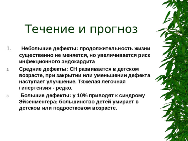 Течение и прогноз  Небольшие дефекты: продолжительность жизни существенно не меняется, но увеличивается риск инфекционного эндокардита Средние дефекты: СН развивается в детском возрасте, при закрытии или уменьшении дефекта наступает улучшение. Тяжелая легочная гипертензия - редко.  Большие дефекты: у 10% приводят к синдрому Эйзенменгера; большинство детей умирает в детском или подростковом возрасте.
