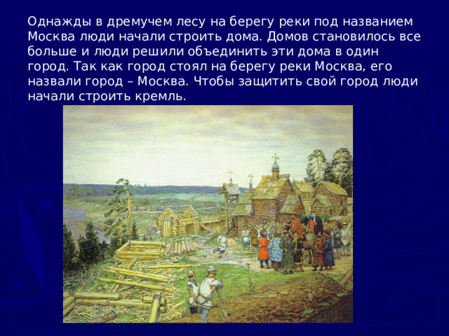 Однажды в дремучем лесу на берегу реки под названием Москва люди начали строить дома. Домов становилось все больше и люди решили объединить эти дома в один город. Так как город стоял на берегу реки Москва, его назвали город – Москва. Чтобы защитить свой город люди начали строить кремль.   . .