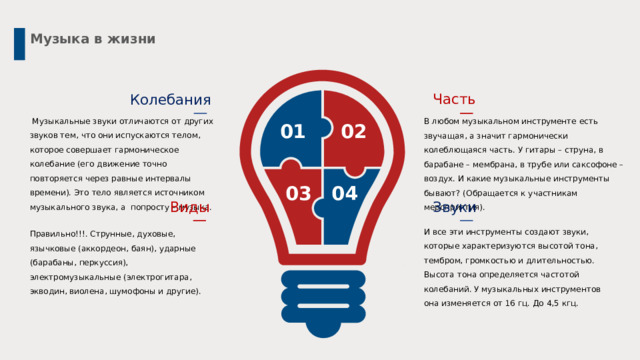 Музыка в жизни Часть Колебания  Музыкальные звуки отличаются от других звуков тем, что они испускаются телом, которое совершает гармоническое колебание (его движение точно повторяется через равные интервалы времени). Это тело является источником музыкального звука, а попросту – музыка. В любом музыкальном инструменте есть звучащая, а значит гармонически колеблющаяся часть. У гитары – струна, в барабане – мембрана, в трубе или саксофоне – воздух. И какие музыкальные инструменты бывают? (Обращается к участникам мероприятия). 02 01 03 04 Виды Звуки И все эти инструменты создают звуки, которые характеризуются высотой тона, тембром, громкостью и длительностью. Высота тона определяется частотой колебаний. У музыкальных инструментов она изменяется от 16 гц. До 4,5 кгц. Правильно!!!. Струнные, духовые, язычковые (аккордеон, баян), ударные (барабаны, перкуссия), электромузыкальные (электрогитара, экводин, виолена, шумофоны и другие). 4