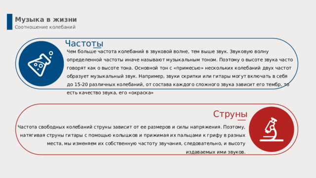 Музыка в жизни Соотношение колебаний Частоты Чем больше частота колебаний в звуковой волне, тем выше звук. Звуковую волну определенной частоты иначе называют музыкальным тоном. Поэтому о высоте звука часто говорят как о высоте тона. Основной тон с «примесью» нескольких колебаний двух частот образует музыкальный звук. Например, звуки скрипки или гитары могут включать в себя до 15-20 различных колебаний, от состава каждого сложного звука зависит его тембр, то есть качество звука, его «окраска» Струны Частота свободных колебаний струны зависит от ее размеров и силы напряжения. Поэтому, натягивая струны гитары с помощью колышков и прижимая их пальцами к грифу в разных места, мы изменяем их собственную частоту звучания, следовательно, и высоту издаваемых ими звуков. 4