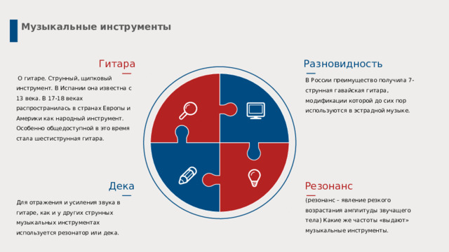 Музыкальные инструменты Разновидность Гитара  О гитаре. Струнный, щипковый инструмент. В Испании она известна с 13 века. В 17-18 веках распространилась в странах Европы и Америки как народный инструмент. Особенно общедоступной в это время стала шестиструнная гитара. В России преимущество получила 7-струнная гавайская гитара, модификации которой до сих пор используются в эстрадной музыке. Дека Резонанс (резонанс – явление резкого возрастания амплитуды звучащего тела) Какие же частоты «выдают» музыкальные инструменты. Для отражения и усиления звука в гитаре, как и у других струнных музыкальных инструментах используется резонатор или дека. 4