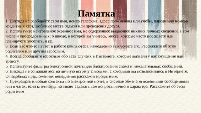 Памятка 1. Никогда не сообщайте свои имя, номер телефона, адрес проживания или учебы, пароли или номера кредитных карт, любимые места отдыха или проведения досуга.   2. Используйте нейтральное экранное имя, не содержащее выдающее никаких личных сведений, в том числе и опосредованных: о школе, в которой вы учитесь, места, которые часто посещаете или планируете посетить, и пр.   3. Если вас что-то пугает в работе компьютера, немедленно выключите его. Расскажите об этом родителям или другим взрослым.   4. Всегда сообщайте взрослым обо всех случаях в Интернете, которые вызвали у вас смущение или тревогу.   5. Используйте фильтры электронной почты для блокирования спама и нежелательных сообщений.   6. Никогда не соглашайтесь на личную встречу с людьми, с которыми вы познакомились в Интернете. О подобных предложениях немедленно расскажите родителям.  7. Прекращайте любые контакты по электронной почте, в системе обмена мгновенными сообщениями или в чатах, если кто-нибудь начинает задавать вам вопросы личного характера. Расскажите об этом родителям