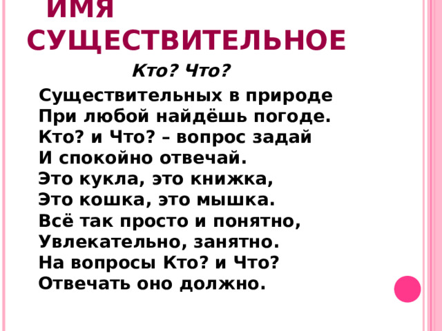 ИМЯ СУЩЕСТВИТЕЛЬНОЕ  Кто? Что?  Существительных в природе  При любой найдёшь погоде.  Кто? и Что? – вопрос задай  И спокойно отвечай.  Это кукла, это книжка,  Это кошка, это мышка.  Всё так просто и понятно,  Увлекательно, занятно.  На вопросы Кто? и Что?  Отвечать оно должно.