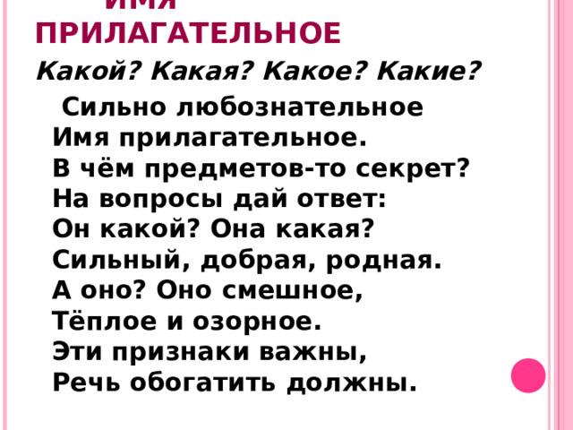 ИМЯ ПРИЛАГАТЕЛЬНОЕ Какой? Какая? Какое? Какие?    Сильно любознательное  Имя прилагательное.  В чём предметов-то секрет?  На вопросы дай ответ:  Он какой? Она какая?  Сильный, добрая, родная.  А оно? Оно смешное,  Тёплое и озорное.  Эти признаки важны,  Речь обогатить должны.