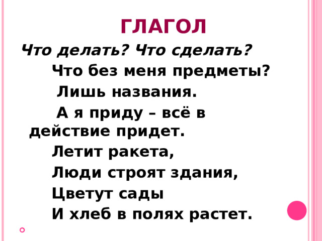 ГЛАГОЛ Что делать? Что сделать?   Что без меня предметы?  Лишь названия.  А я приду – всё в действие придет.  Летит ракета,  Люди строят здания,  Цветут сады  И хлеб в полях растет.