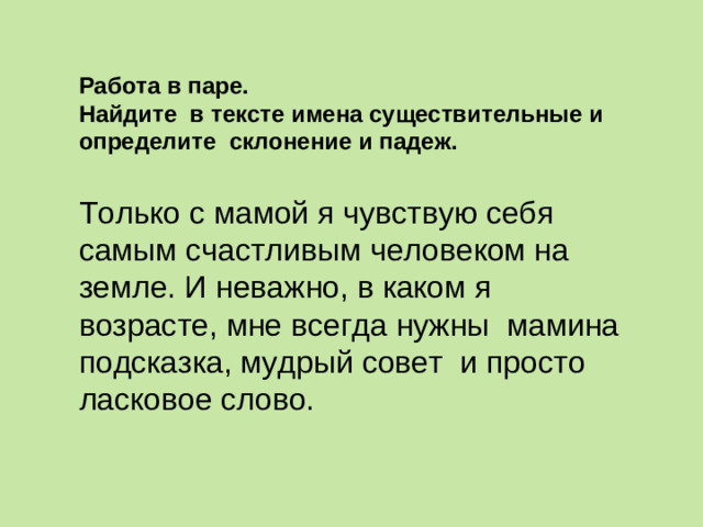 Работа в паре. Найдите в тексте имена существительные и определите склонение и падеж. Только с мамой я чувствую себя самым счастливым человеком на земле. И неважно, в каком я возрасте, мне всегда нужны мамина подсказка, мудрый совет и просто ласковое слово. 