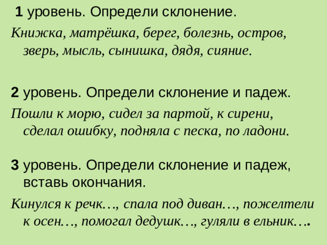 1 уровень. Определи склонение. Книжка, матрёшка, берег, болезнь, остров, зверь, мысль, сынишка, дядя, сияние.  2 уровень. Определи склонение и падеж. Пошли к морю, сидел за партой, к сирени, сделал ошибку, подняла с песка, по ладони. 3 уровень. Определи склонение и падеж, вставь окончания. Кинулся к речк…,  спала под диван…, пожелтели к осен…, помогал дедушк…, гуляли в ельник… .