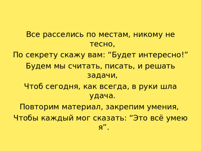 Все расселись по местам, никому не тесно, По секрету скажу вам: “Будет интересно!” Будем мы считать, писать, и решать задачи, Чтоб сегодня, как всегда, в руки шла удача. Повторим материал, закрепим умения, Чтобы каждый мог сказать: “Это всё умею я”.