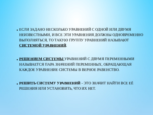 Если задано несколько уравнений с одной или двумя неизвестными, и все эти уравнения должны одновременно выполняться, то такую группу уравнений называют системой уравнений . Решением системы