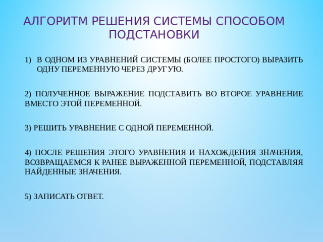 Алгоритм Решения системы способом подстановки в одном из уравнений системы (более простого) выразить одну переменную через другую. 2) полученное выражение подставить во второе уравнение вместо этой переменной. 3) Решить уравнение с одной переменной. 4) После решения этого уравнения и нахождения значения, возвращаемся к ранее выраженной переменной, подставляя найденные значения. 5) Записать ответ.