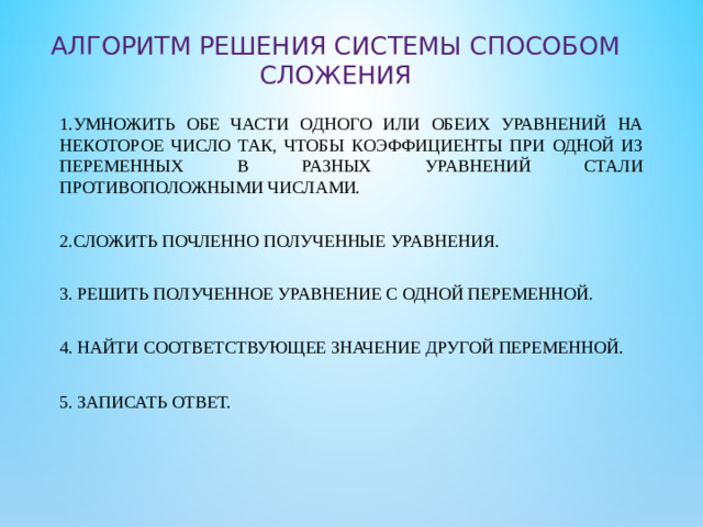 Алгоритм Решения системы способом сложения 1.Умножить обе части одного или обеих уравнений на некоторое число так, чтобы коэффициенты при одной из переменных в разных уравнений стали противоположными числами. 2.Сложить почленно полученные уравнения. 3. Решить полученное уравнение с одной переменной. 4. Найти соответствующее значение другой переменной. 5. Записать ответ.