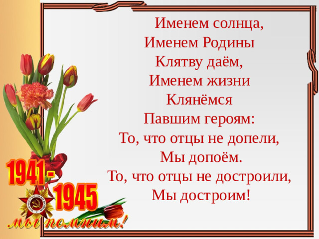 Именем солнца,   Именем Родины   Клятву даём,  Именем жизни  Клянёмся  Павшим героям:  То, что отцы не допели,  Мы допоём.  То, что отцы не достроили,  Мы достроим!