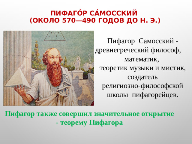 Пифаго́р Са́мосский   (около 570—490 годов до н. э.)   Пифагор  Самосский - древнегреческий философ, математик,  теоретик музыки и мистик, создатель религиозно-философской школы  пифагорейцев.    Пифагор также совершил значительное открытие - теорему Пифагора