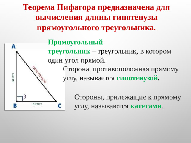 Теорема Пифагора предназначена для вычисления длины гипотенузы прямоугольного треугольника. Прямоугольный треугольник  – треугольник, в котором один угол прямой. Сторона, противоположная прямому углу, называется  гипотенузой .   Стороны, прилежащие к прямому углу, называются  катетами .