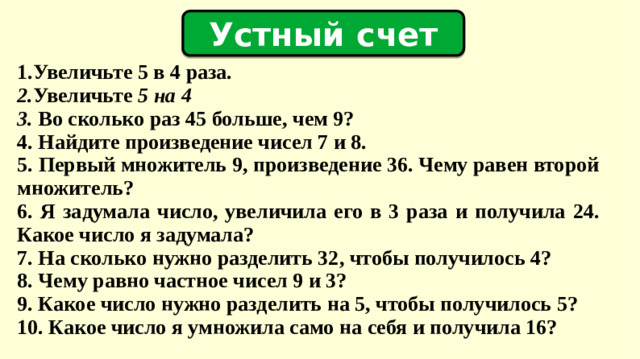 Устный счет   1. Увеличьте 5 в 4 раза . 2. Увеличьте 5 на 4 3. Во сколько раз 45 больше, чем 9? 4. Найдите произведение чисел 7 и 8. 5. Первый множитель 9, произведение 36. Чему равен второй множитель? 6. Я задумала число, увеличила его в 3 раза и получила 24. Какое число я задумала? 7. На сколько нужно разделить 32, чтобы получилось 4? 8. Чему равно частное чисел 9 и 3? 9. Какое число нужно разделить на 5, чтобы получилось 5? 10. Какое число я умножила само на себя и получила 16?