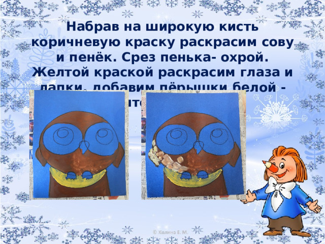 Набрав на широкую кисть коричневую краску раскрасим сову и пенёк. Срез пенька- охрой. Желтой краской раскрасим глаза и лапки, добавим пёрышки белой - желтой гуашью.