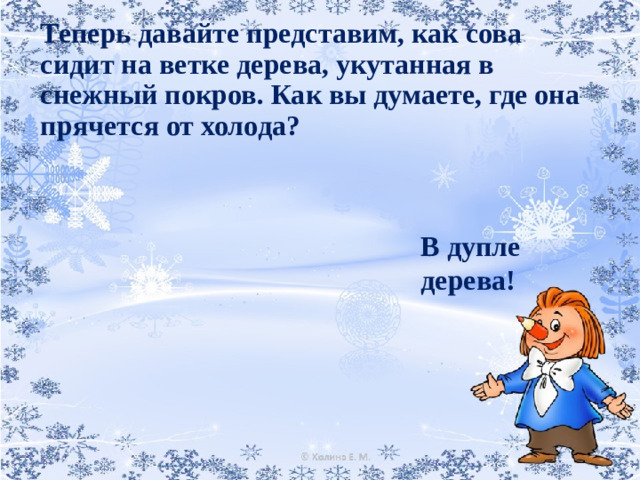 Теперь давайте представим, как сова сидит на ветке дерева, укутанная в снежный покров. Как вы думаете, где она прячется от холода?   В дупле дерева!