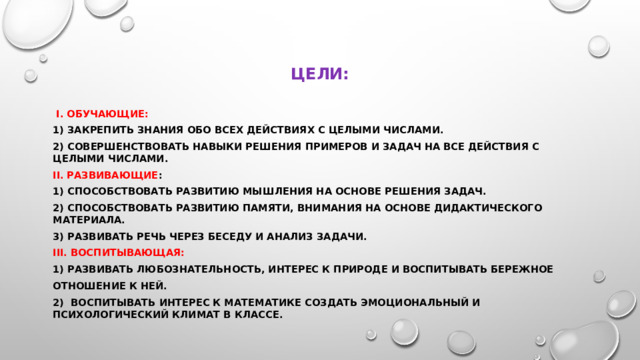 Цели:  i. Обучающие: 1) Закрепить знания обо всех действиях с целыми числами. 2) Совершенствовать навыки решения примеров и задач на все действия с целыми числами. II. Развивающие : 1) Способствовать развитию мышления на основе решения задач. 2) Способствовать развитию памяти, внимания на основе дидактического материала. 3) Развивать речь через беседу и анализ задачи. III. Воспитывающая: 1) Развивать любознательность, интерес к природе и воспитывать бережное отношение к ней. 2) Воспитывать интерес к математике Создать эмоциональный и психологический климат в классе.
