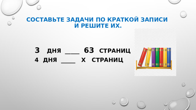 Составьте задачи по краткой записи  и решите их. 3 дня _____ 63 страниц дня _____ х страниц