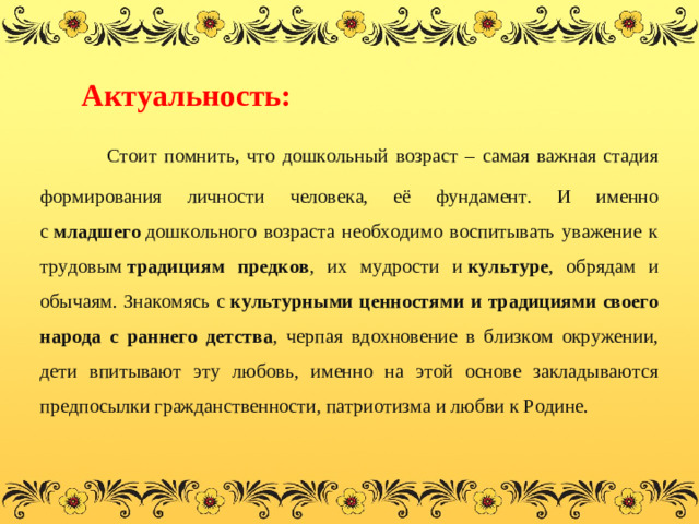 Актуальность:   Стоит помнить, что дошкольный возраст – самая важная стадия формирования личности человека, её фундамент. И именно с  младшего  дошкольного возраста необходимо воспитывать уважение к трудовым  традициям предков , их мудрости и  культуре , обрядам и обычаям. Знакомясь с  культурными ценностями и традициями своего народа с раннего детства , черпая вдохновение в близком окружении, дети впитывают эту любовь, именно на этой основе закладываются предпосылки гражданственности, патриотизма и любви к Родине.