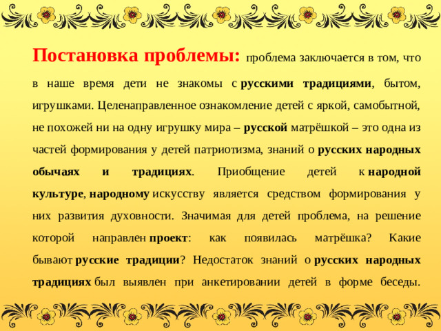 Постановка проблемы: проблема заключается в том, что в наше время дети не знакомы с  русскими традициями , бытом, игрушками. Целенаправленное ознакомление детей с яркой, самобытной, не похожей ни на одну игрушку мира – русской  матрёшкой – это одна из частей формирования у детей патриотизма, знаний о  русских народных обычаях и традициях . Приобщение детей к  народной культуре ,  народному  искусству является средством формирования у них развития духовности. Значимая для детей проблема, на решение которой направлен  проект : как появилась матрёшка? Какие бывают  русские традиции ? Недостаток знаний о  русских народных традициях  был выявлен при анкетировании детей в форме беседы.