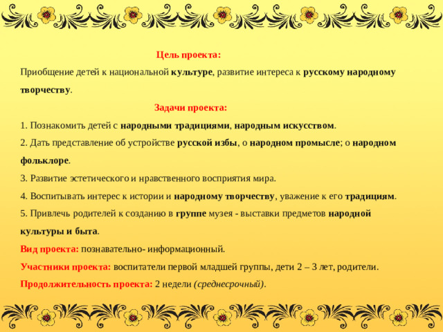 Цель проекта:  Приобщение детей к национальной  культуре , развитие интереса к  русскому народному творчеству .  Задачи проекта:  1. Познакомить детей с  народными традициями ,  народным искусством .  2. Дать представление об устройстве  русской избы , о  народном промысле ; о  народном фольклоре .  3. Развитие эстетического и нравственного восприятия мира.  4. Воспитывать интерес к истории и  народному творчеству , уважение к его  традициям .  5. Привлечь родителей к созданию в  группе  музея - выставки предметов  народной культуры и быта .  Вид проекта:   познавательно- информационный.  Участники проекта: воспитатели первой младшей группы, дети 2 – 3 лет, родители.  Продолжительность проекта: 2 недели  (среднесрочный) .